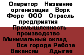 Оператор › Название организации ­ Ворк Форс, ООО › Отрасль предприятия ­ Промышленность, производство › Минимальный оклад ­ 30 000 - Все города Работа » Вакансии   . Адыгея респ.,Адыгейск г.